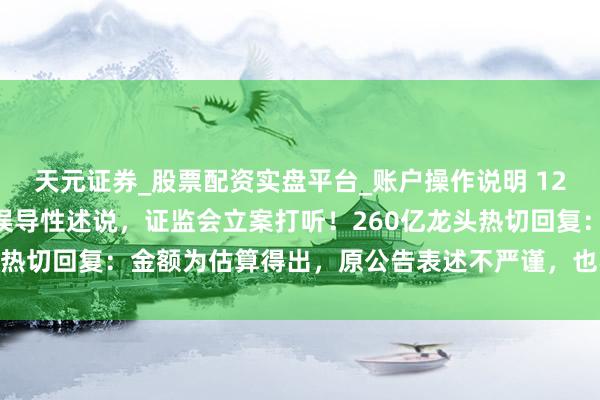 天元证券_股票配资实盘平台_账户操作说明 1200亿“天价”订单涉嫌误导性述说，证监会立案打听！260亿龙头热切回复：金额为估算得出，原公告表述不严谨，也不存在股价炒作
