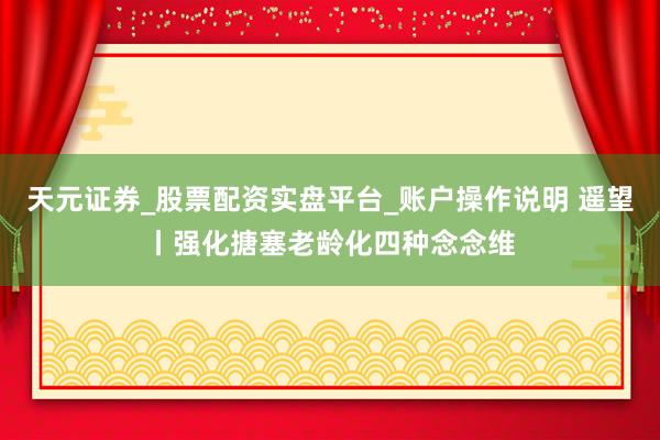 天元证券_股票配资实盘平台_账户操作说明 遥望丨强化搪塞老龄化四种念念维