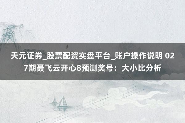 天元证券_股票配资实盘平台_账户操作说明 027期聂飞云开心8预测奖号：大小比分析